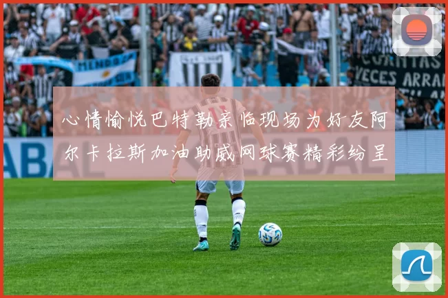 心情愉悦巴特勒亲临现场为好友阿尔卡拉斯加油助威网球赛精彩纷呈